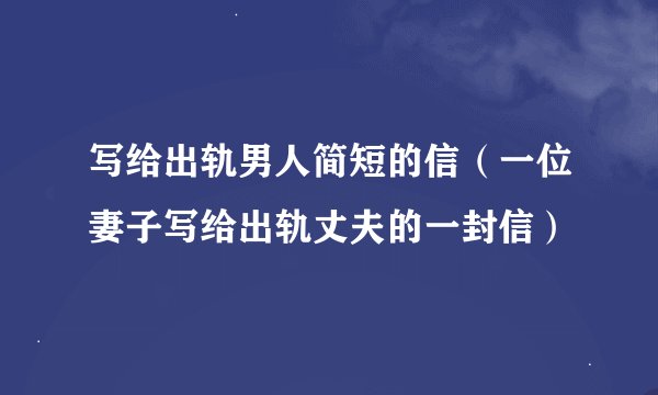 写给出轨男人简短的信（一位妻子写给出轨丈夫的一封信）