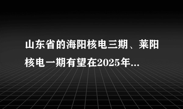 山东省的海阳核电三期、莱阳核电一期有望在2025年获得核准