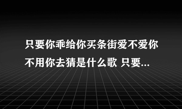 只要你乖给你买条街爱不爱你不用你去猜是什么歌 只要你乖给你买条街爱不爱歌词原文