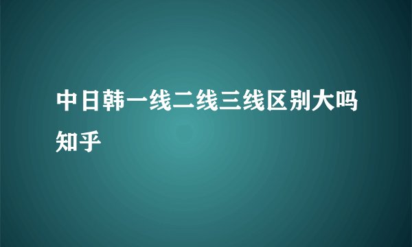 中日韩一线二线三线区别大吗知乎