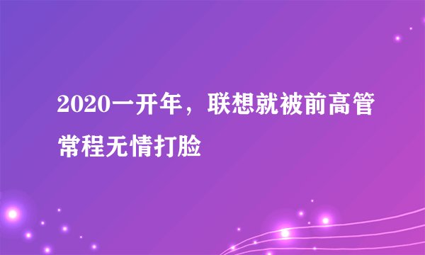 2020一开年，联想就被前高管常程无情打脸