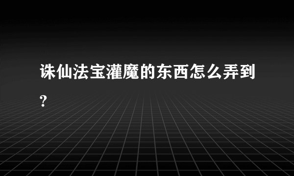 诛仙法宝灌魔的东西怎么弄到?