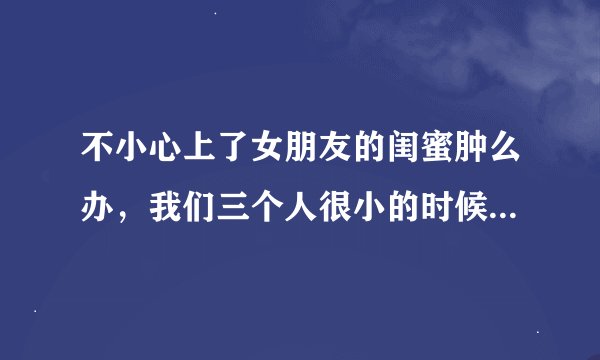 不小心上了女朋友的闺蜜肿么办，我们三个人很小的时候就认识算青梅竹马吧，其中一个是我女朋友而且还