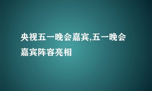 央视五一晚会嘉宾,五一晚会嘉宾阵容亮相
