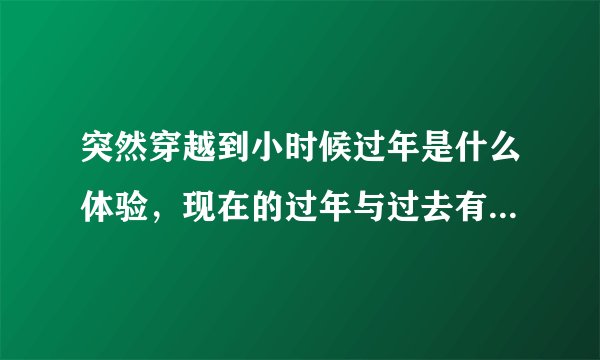 突然穿越到小时候过年是什么体验，现在的过年与过去有什么差别