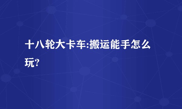 十八轮大卡车:搬运能手怎么玩?