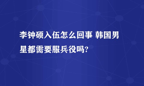 李钟硕入伍怎么回事 韩国男星都需要服兵役吗?