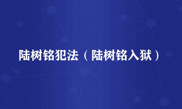 陆树铭犯法（陆树铭入狱）
