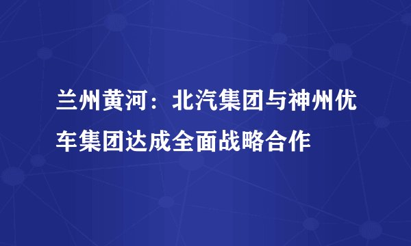 兰州黄河：北汽集团与神州优车集团达成全面战略合作