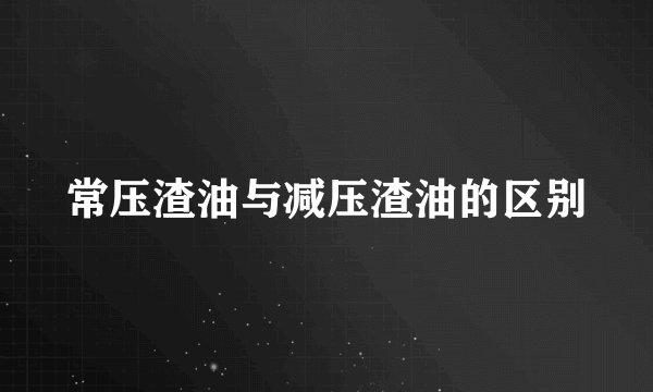 常压渣油与减压渣油的区别