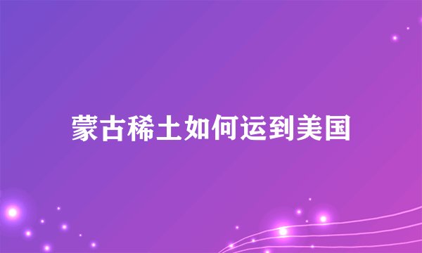 蒙古稀土如何运到美国