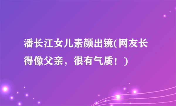 潘长江女儿素颜出镜(网友长得像父亲，很有气质！)