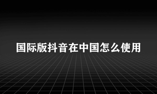 国际版抖音在中国怎么使用
