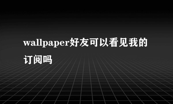 wallpaper好友可以看见我的订阅吗