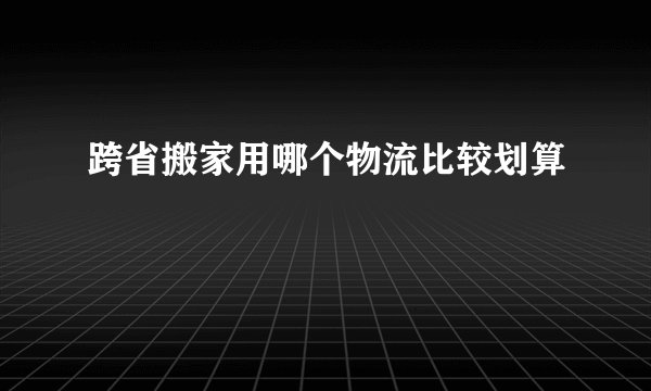 跨省搬家用哪个物流比较划算