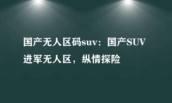 国产无人区码suv：国产SUV进军无人区，纵情探险