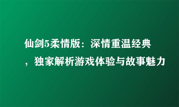 仙剑5柔情版：深情重温经典，独家解析游戏体验与故事魅力