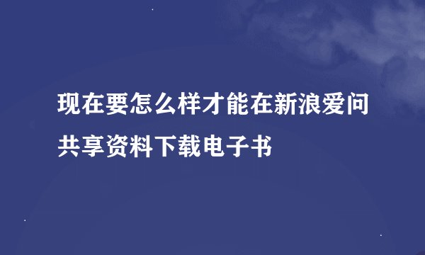 现在要怎么样才能在新浪爱问共享资料下载电子书