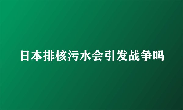 日本排核污水会引发战争吗
