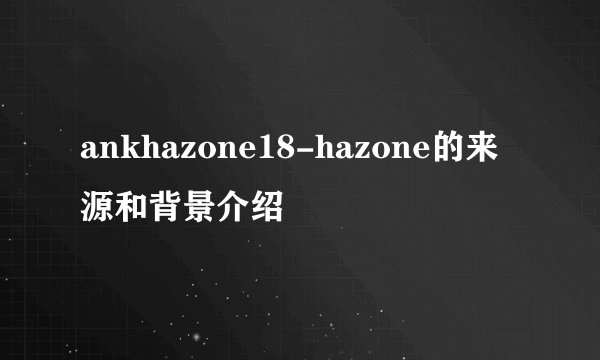 ankhazone18-hazone的来源和背景介绍