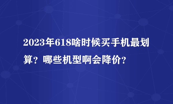 2023年618啥时候买手机最划算？哪些机型啊会降价？
