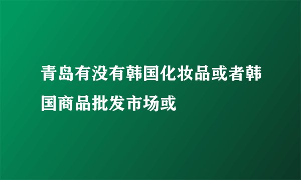 青岛有没有韩国化妆品或者韩国商品批发市场或