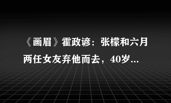 《画眉》霍政谚：张檬和六月两任女友弃他而去，40岁从奶油小生变油腻大叔