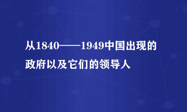 从1840——1949中国出现的政府以及它们的领导人