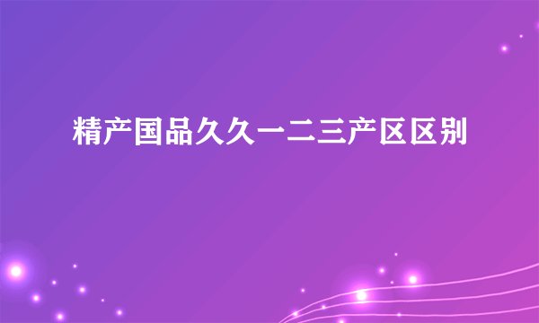 精产国品久久一二三产区区别