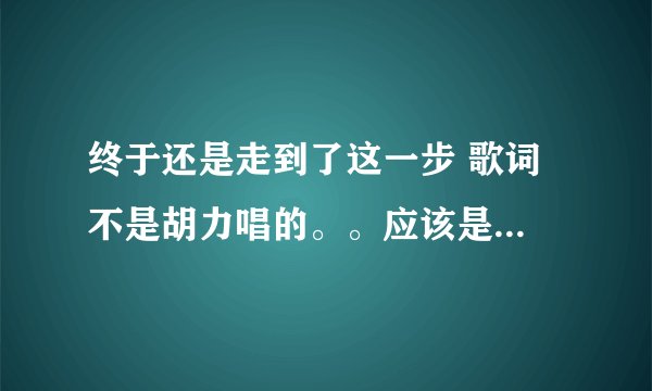 终于还是走到了这一步 歌词 不是胡力唱的。。应该是一首老歌了