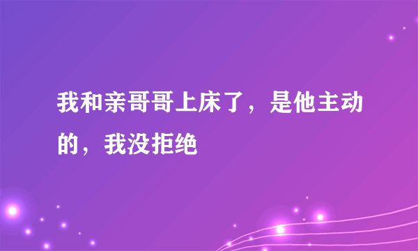 我和亲哥哥上床了，是他主动的，我没拒绝
