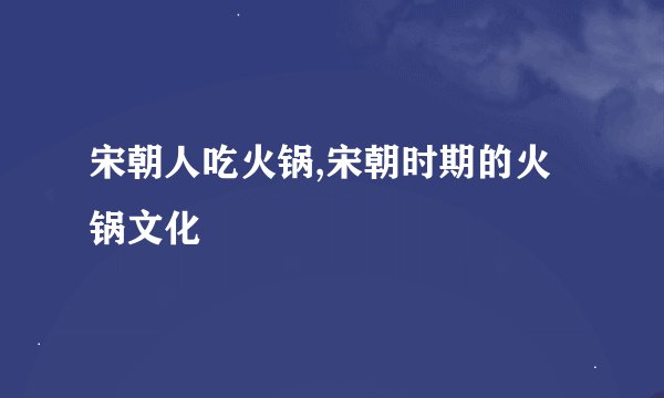 宋朝人吃火锅,宋朝时期的火锅文化