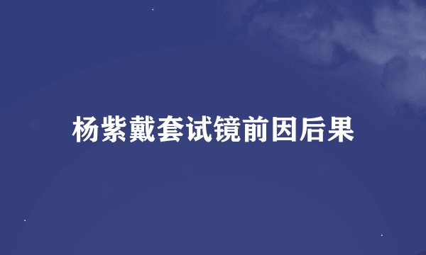 杨紫戴套试镜前因后果