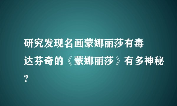 研究发现名画蒙娜丽莎有毒 达芬奇的《蒙娜丽莎》有多神秘?