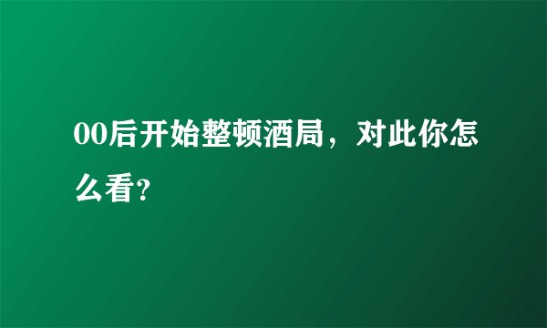 00后开始整顿酒局，对此你怎么看？