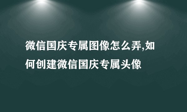 微信国庆专属图像怎么弄,如何创建微信国庆专属头像