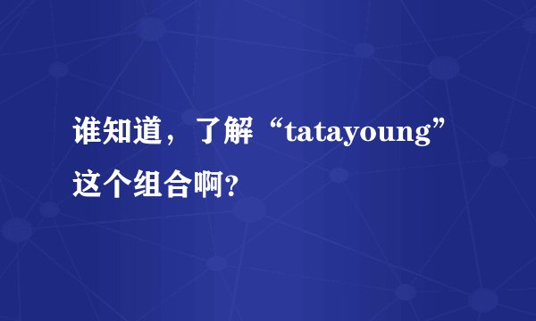 谁知道，了解“tatayoung”这个组合啊？