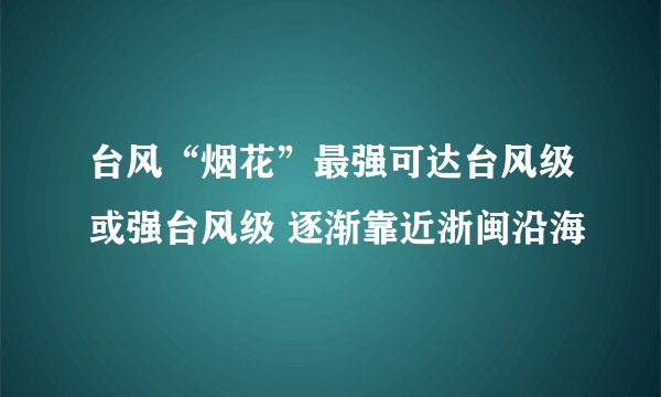 台风“烟花”最强可达台风级或强台风级 逐渐靠近浙闽沿海