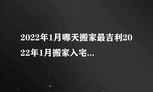 2022年1月哪天搬家最吉利2022年1月搬家入宅黄道吉日查询