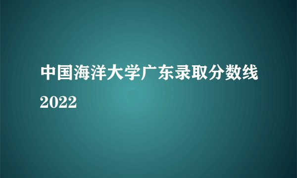 中国海洋大学广东录取分数线2022