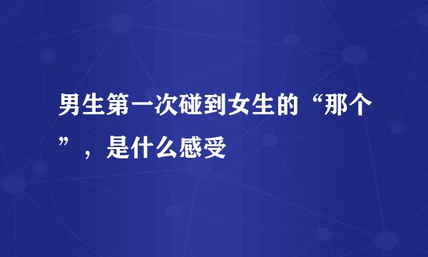 男生第一次碰到女生的“那个”，是什么感受