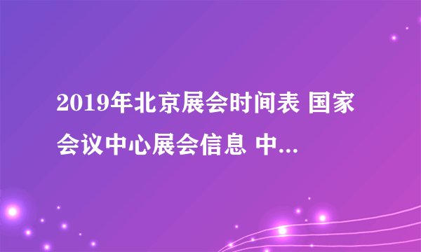 2019年北京展会时间表 国家会议中心展会信息 中国国际展览中心排期表