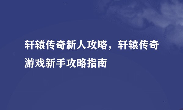 轩辕传奇新人攻略，轩辕传奇游戏新手攻略指南