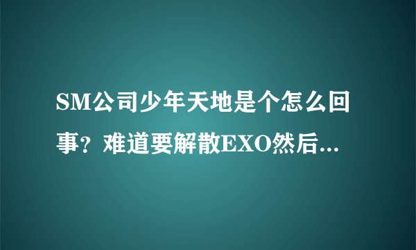 SM公司少年天地是个怎么回事？难道要解散EXO然后把灿灿蕾蕾和守护放进去么？他们什么时候出道？