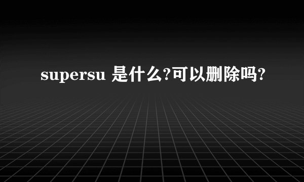 supersu 是什么?可以删除吗?