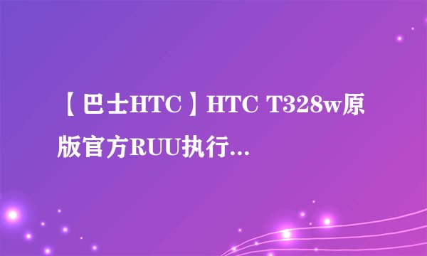 【巴士HTC】HTC T328w原版官方RUU执行档是哪个?