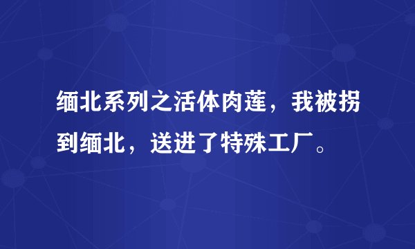 缅北系列之活体肉莲，我被拐到缅北，送进了特殊工厂。