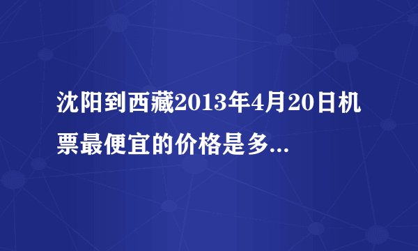 沈阳到西藏2013年4月20日机票最便宜的价格是多少？ 以及它的路线？