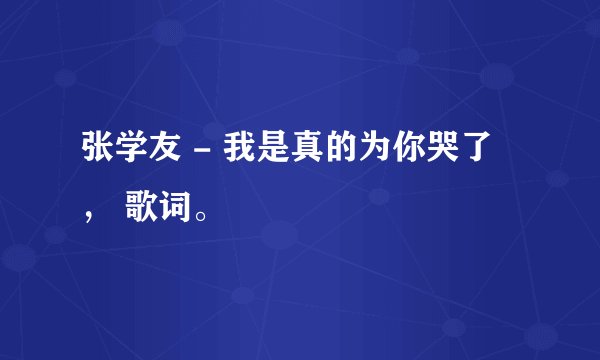 张学友 - 我是真的为你哭了 ， 歌词。