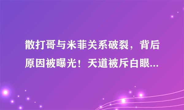 散打哥与米菲关系破裂，背后原因被曝光！天道被斥白眼狼不懂感恩